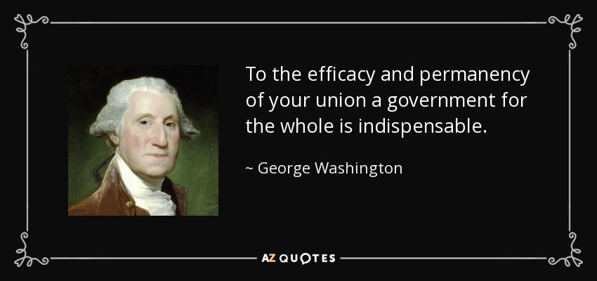 To the efficacy and permanency of your union a government for the whole is indispensable. - George Washington
