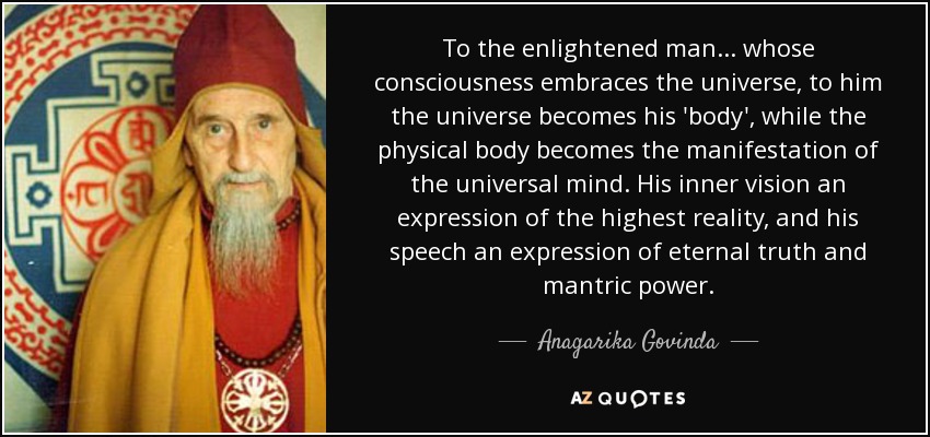 To the enlightened man... whose consciousness embraces the universe, to him the universe becomes his 'body', while the physical body becomes the manifestation of the universal mind. His inner vision an expression of the highest reality, and his speech an expression of eternal truth and mantric power. - Anagarika Govinda