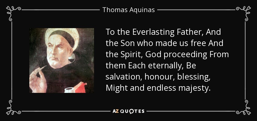 To the Everlasting Father, And the Son who made us free And the Spirit, God proceeding From them Each eternally, Be salvation, honour, blessing, Might and endless majesty. - Thomas Aquinas