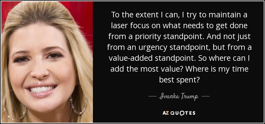 To the extent I can, I try to maintain a laser focus on what needs to get done from a priority standpoint. And not just from an urgency standpoint, but from a value-added standpoint. So where can I add the most value? Where is my time best spent? - Ivanka Trump