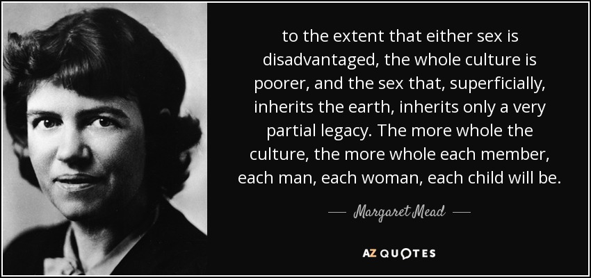 to the extent that either sex is disadvantaged, the whole culture is poorer, and the sex that, superficially, inherits the earth, inherits only a very partial legacy. The more whole the culture, the more whole each member, each man, each woman, each child will be. - Margaret Mead