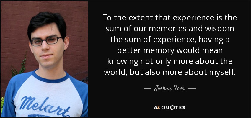 To the extent that experience is the sum of our memories and wisdom the sum of experience, having a better memory would mean knowing not only more about the world, but also more about myself. - Joshua Foer