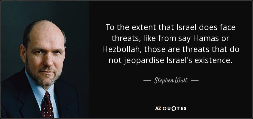 To the extent that Israel does face threats, like from say Hamas or Hezbollah, those are threats that do not jeopardise Israel's existence. - Stephen Walt