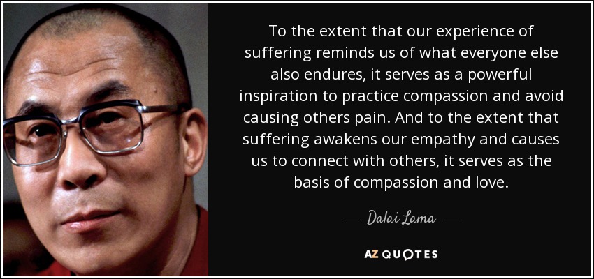 To the extent that our experience of suffering reminds us of what everyone else also endures, it serves as a powerful inspiration to practice compassion and avoid causing others pain. And to the extent that suffering awakens our empathy and causes us to connect with others, it serves as the basis of compassion and love. - Dalai Lama