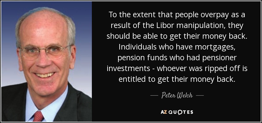 To the extent that people overpay as a result of the Libor manipulation, they should be able to get their money back. Individuals who have mortgages, pension funds who had pensioner investments - whoever was ripped off is entitled to get their money back. - Peter Welch
