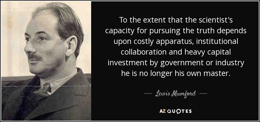 To the extent that the scientist's capacity for pursuing the truth depends upon costly apparatus, institutional collaboration and heavy capital investment by government or industry he is no longer his own master. - Lewis Mumford