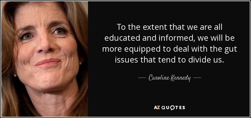 To the extent that we are all educated and informed, we will be more equipped to deal with the gut issues that tend to divide us. - Caroline Kennedy