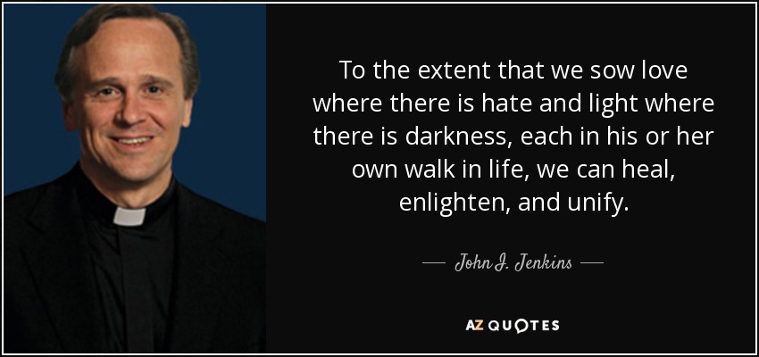 To the extent that we sow love where there is hate and light where there is darkness, each in his or her own walk in life, we can heal, enlighten, and unify. - John I. Jenkins