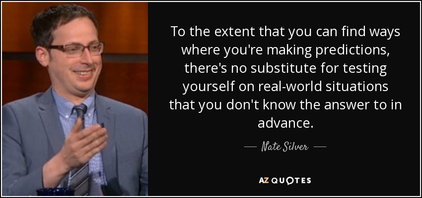 To the extent that you can find ways where you're making predictions, there's no substitute for testing yourself on real-world situations that you don't know the answer to in advance. - Nate Silver