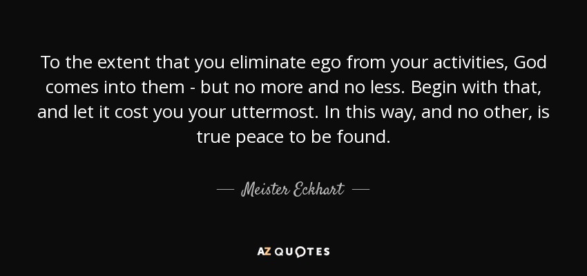 To the extent that you eliminate ego from your activities, God comes into them - but no more and no less. Begin with that, and let it cost you your uttermost. In this way, and no other, is true peace to be found. - Meister Eckhart