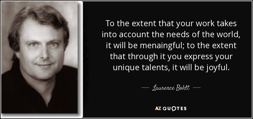 To the extent that your work takes into account the needs of the world, it will be menaingful; to the extent that through it you express your unique talents, it will be joyful. - Laurence Boldt