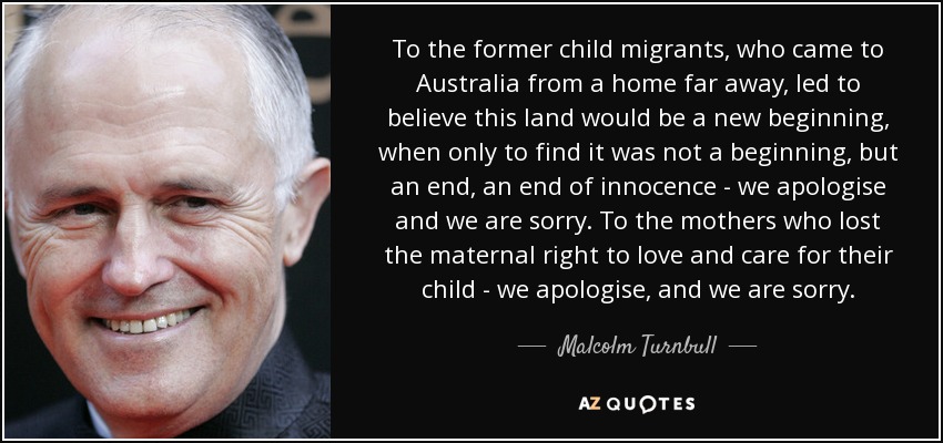 To the former child migrants, who came to Australia from a home far away, led to believe this land would be a new beginning, when only to find it was not a beginning, but an end, an end of innocence - we apologise and we are sorry. To the mothers who lost the maternal right to love and care for their child - we apologise, and we are sorry. - Malcolm Turnbull