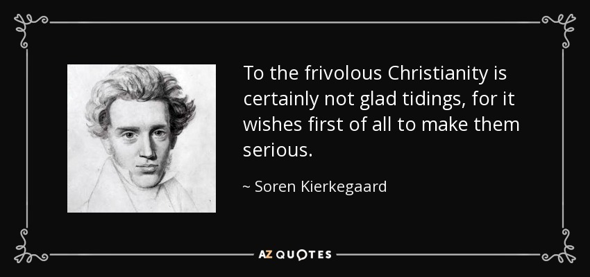 To the frivolous Christianity is certainly not glad tidings, for it wishes first of all to make them serious. - Soren Kierkegaard
