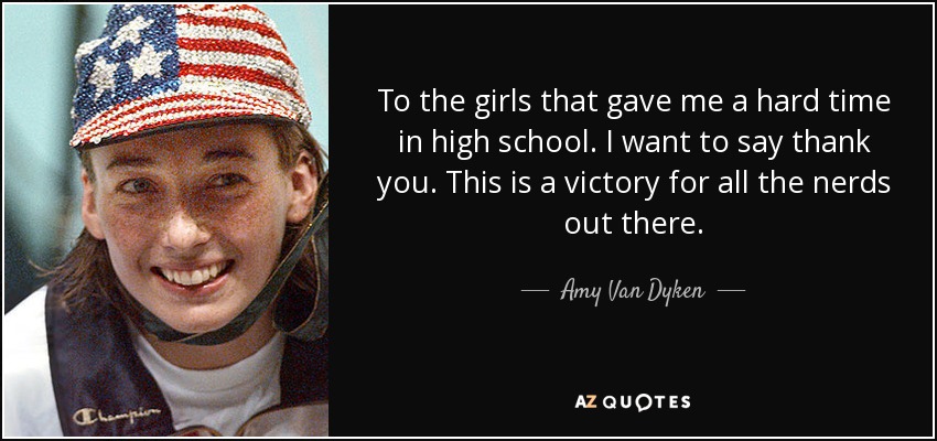 To the girls that gave me a hard time in high school. I want to say thank you. This is a victory for all the nerds out there. - Amy Van Dyken