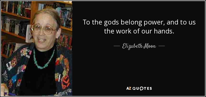 To the gods belong power, and to us the work of our hands. - Elizabeth Moon