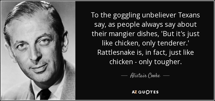 To the goggling unbeliever Texans say, as people always say about their mangier dishes, 'But it's just like chicken, only tenderer.' Rattlesnake is, in fact, just like chicken - only tougher. - Alistair Cooke