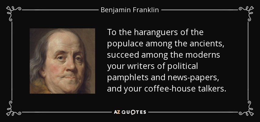 To the haranguers of the populace among the ancients, succeed among the moderns your writers of political pamphlets and news-papers, and your coffee-house talkers. - Benjamin Franklin