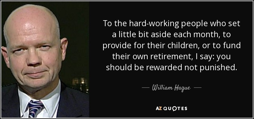 To the hard-working people who set a little bit aside each month, to provide for their children, or to fund their own retirement, I say: you should be rewarded not punished. - William Hague