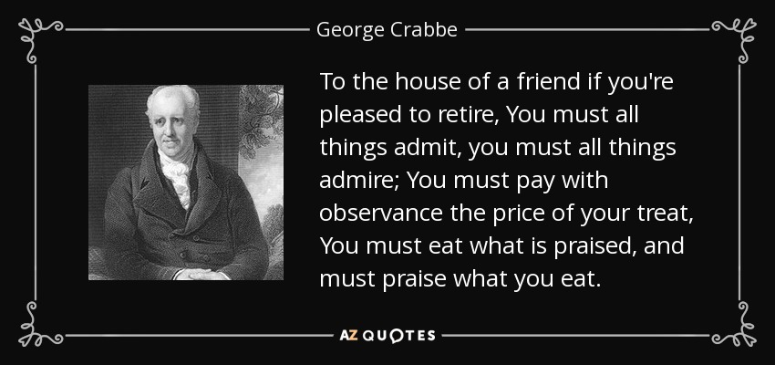 To the house of a friend if you're pleased to retire, You must all things admit, you must all things admire; You must pay with observance the price of your treat, You must eat what is praised, and must praise what you eat. - George Crabbe