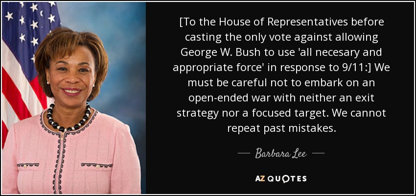 [To the House of Representatives before casting the only vote against allowing George W. Bush to use 'all necesary and appropriate force' in response to 9/11:] We must be careful not to embark on an open-ended war with neither an exit strategy nor a focused target. We cannot repeat past mistakes. - Barbara Lee