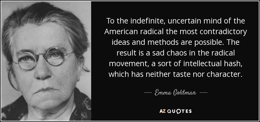 To the indefinite, uncertain mind of the American radical the most contradictory ideas and methods are possible. The result is a sad chaos in the radical movement, a sort of intellectual hash, which has neither taste nor character. - Emma Goldman