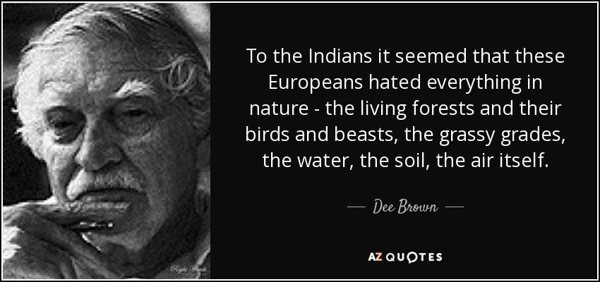 To the Indians it seemed that these Europeans hated everything in nature - the living forests and their birds and beasts, the grassy grades, the water, the soil, the air itself. - Dee Brown