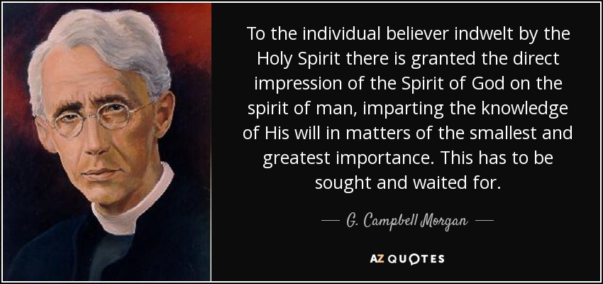 To the individual believer indwelt by the Holy Spirit there is granted the direct impression of the Spirit of God on the spirit of man, imparting the knowledge of His will in matters of the smallest and greatest importance. This has to be sought and waited for. - G. Campbell Morgan