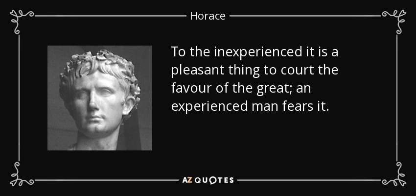 To the inexperienced it is a pleasant thing to court the favour of the great; an experienced man fears it. - Horace