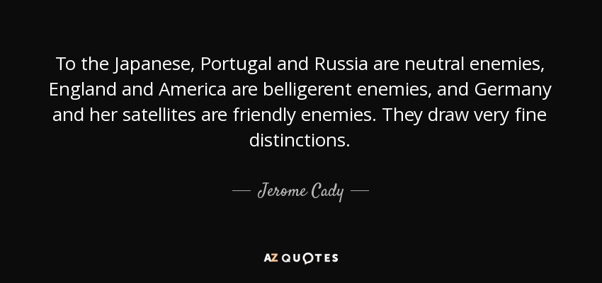 To the Japanese, Portugal and Russia are neutral enemies, England and America are belligerent enemies, and Germany and her satellites are friendly enemies. They draw very fine distinctions. - Jerome Cady
