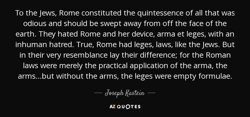 To the Jews, Rome constituted the quintessence of all that was odious and should be swept away from off the face of the earth. They hated Rome and her device, arma et leges, with an inhuman hatred. True, Rome had leges, laws, like the Jews. But in their very resemblance lay their difference; for the Roman laws were merely the practical application of the arma, the arms...but without the arms, the leges were empty formulae. - Joseph Kastein