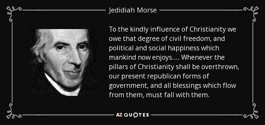 To the kindly influence of Christianity we owe that degree of civil freedom, and political and social happiness which mankind now enjoys.... Whenever the pillars of Christianity shall be overthrown, our present republican forms of government, and all blessings which flow from them, must fall with them. - Jedidiah Morse