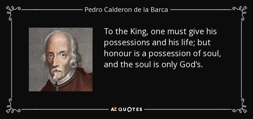 To the King, one must give his possessions and his life; but honour is a possession of soul, and the soul is only God's. - Pedro Calderon de la Barca
