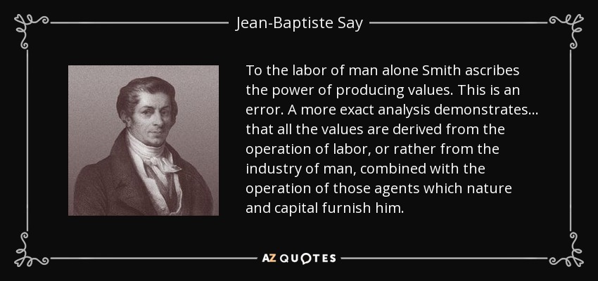 To the labor of man alone Smith ascribes the power of producing values. This is an error. A more exact analysis demonstrates... that all the values are derived from the operation of labor, or rather from the industry of man, combined with the operation of those agents which nature and capital furnish him. - Jean-Baptiste Say