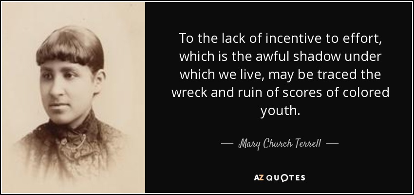 To the lack of incentive to effort, which is the awful shadow under which we live, may be traced the wreck and ruin of scores of colored youth. - Mary Church Terrell