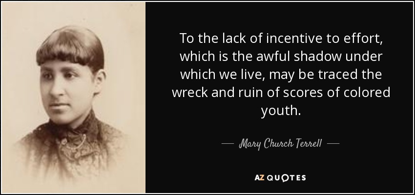 To the lack of incentive to effort, which is the awful shadow under which we live, may be traced the wreck and ruin of scores of colored youth. - Mary Church Terrell