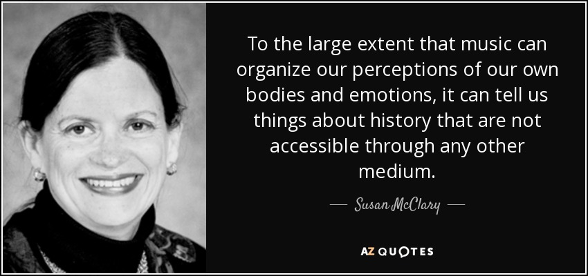 To the large extent that music can organize our perceptions of our own bodies and emotions, it can tell us things about history that are not accessible through any other medium. - Susan McClary