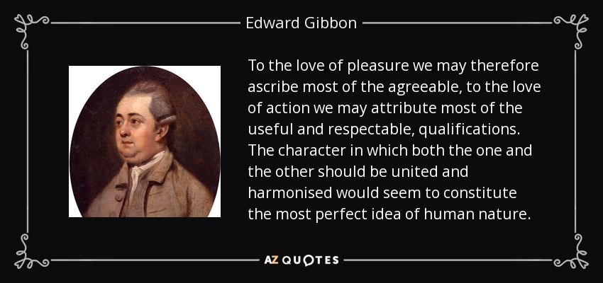 To the love of pleasure we may therefore ascribe most of the agreeable, to the love of action we may attribute most of the useful and respectable, qualifications. The character in which both the one and the other should be united and harmonised would seem to constitute the most perfect idea of human nature. - Edward Gibbon