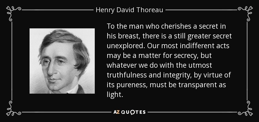 To the man who cherishes a secret in his breast, there is a still greater secret unexplored. Our most indifferent acts may be a matter for secrecy, but whatever we do with the utmost truthfulness and integrity, by virtue of its pureness, must be transparent as light. - Henry David Thoreau