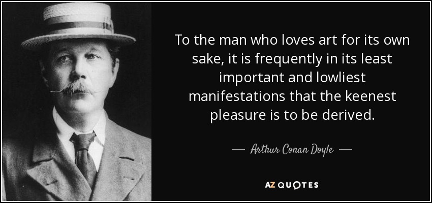 To the man who loves art for its own sake, it is frequently in its least important and lowliest manifestations that the keenest pleasure is to be derived. - Arthur Conan Doyle