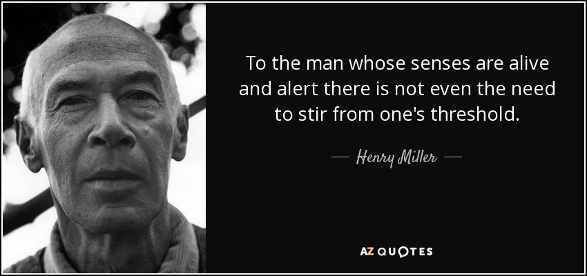 To the man whose senses are alive and alert there is not even the need to stir from one's threshold. - Henry Miller