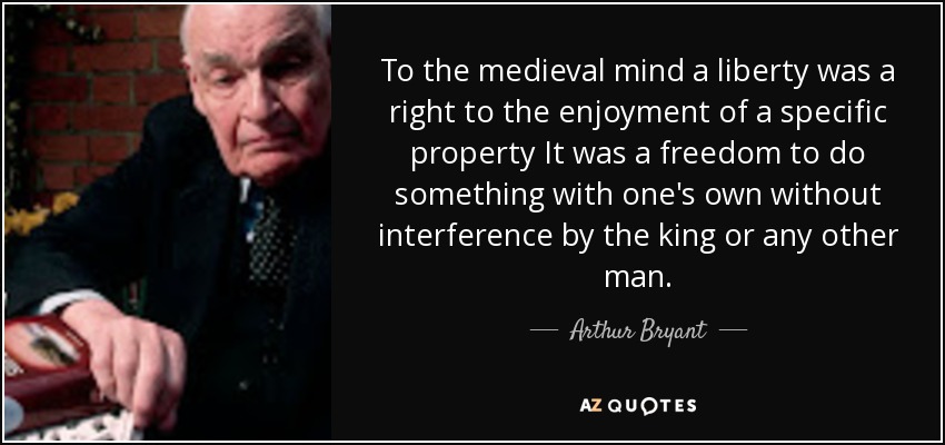 To the medieval mind a liberty was a right to the enjoyment of a specific property It was a freedom to do something with one's own without interference by the king or any other man. - Arthur Bryant