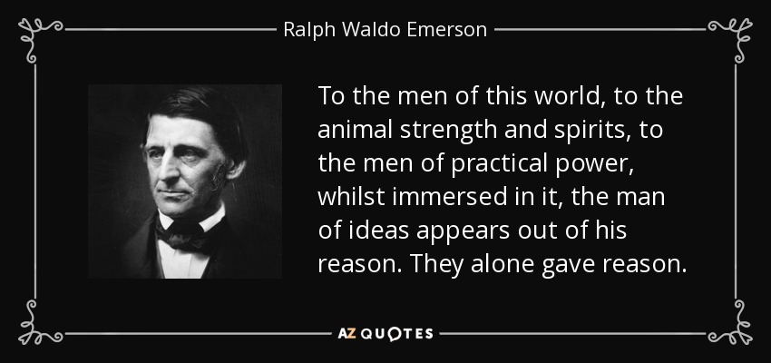 To the men of this world, to the animal strength and spirits, to the men of practical power, whilst immersed in it, the man of ideas appears out of his reason. They alone gave reason. - Ralph Waldo Emerson