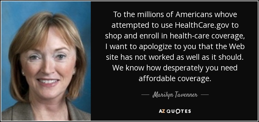 To the millions of Americans whove attempted to use HealthCare.gov to shop and enroll in health-care coverage, I want to apologize to you that the Web site has not worked as well as it should. We know how desperately you need affordable coverage. - Marilyn Tavenner