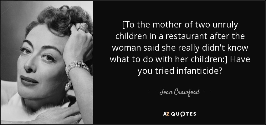 [To the mother of two unruly children in a restaurant after the woman said she really didn't know what to do with her children:] Have you tried infanticide? - Joan Crawford
