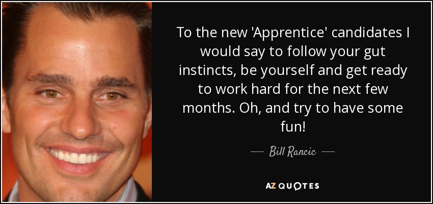 To the new 'Apprentice' candidates I would say to follow your gut instincts, be yourself and get ready to work hard for the next few months. Oh, and try to have some fun! - Bill Rancic