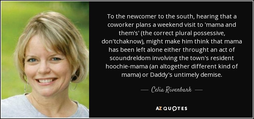 To the newcomer to the south, hearing that a coworker plans a weekend visit to 'mama and them's' (the correct plural possessive, don'tchaknow), might make him think that mama has been left alone either throught an act of scoundreldom involving the town's resident hoochie-mama (an altogether different kind of mama) or Daddy's untimely demise. - Celia Rivenbark