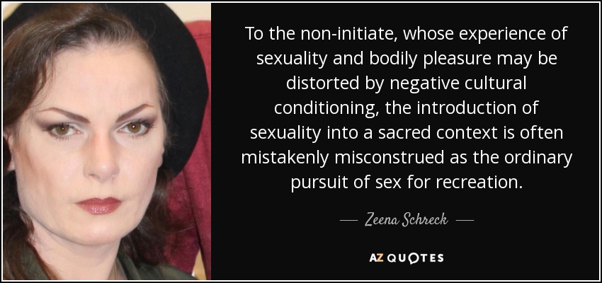 To the non-initiate, whose experience of sexuality and bodily pleasure may be distorted by negative cultural conditioning, the introduction of sexuality into a sacred context is often mistakenly misconstrued as the ordinary pursuit of sex for recreation. - Zeena Schreck
