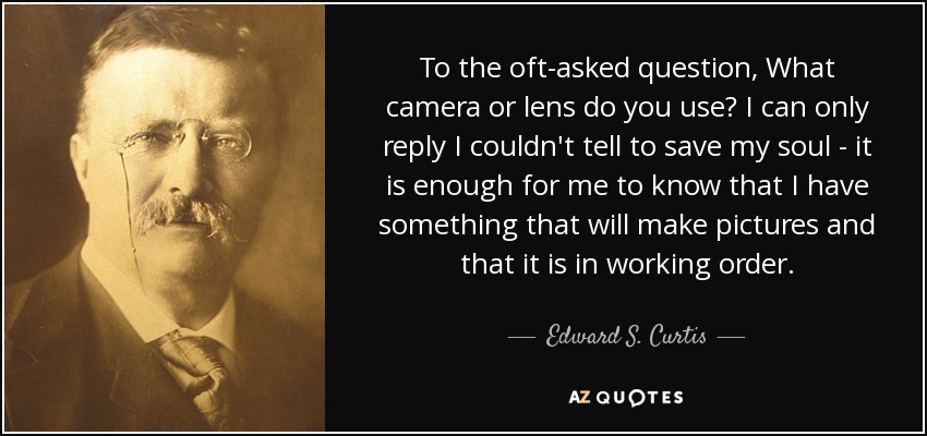 To the oft-asked question, What camera or lens do you use? I can only reply I couldn't tell to save my soul - it is enough for me to know that I have something that will make pictures and that it is in working order. - Edward S. Curtis