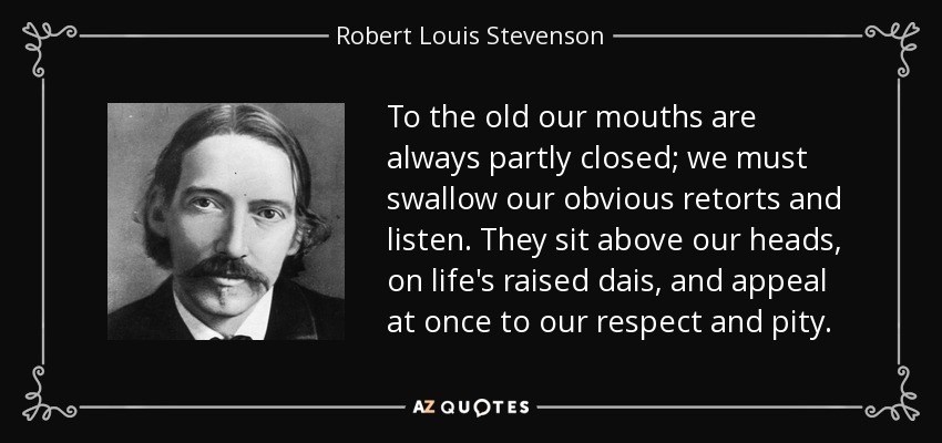 To the old our mouths are always partly closed; we must swallow our obvious retorts and listen. They sit above our heads, on life's raised dais, and appeal at once to our respect and pity. - Robert Louis Stevenson