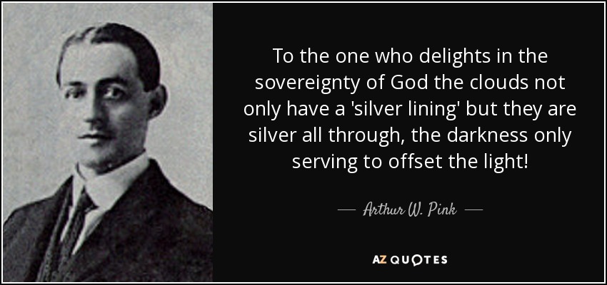 To the one who delights in the sovereignty of God the clouds not only have a 'silver lining' but they are silver all through, the darkness only serving to offset the light! - Arthur W. Pink